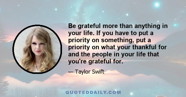 Be grateful more than anything in your life. If you have to put a priority on something, put a priority on what your thankful for and the people in your life that you're grateful for.