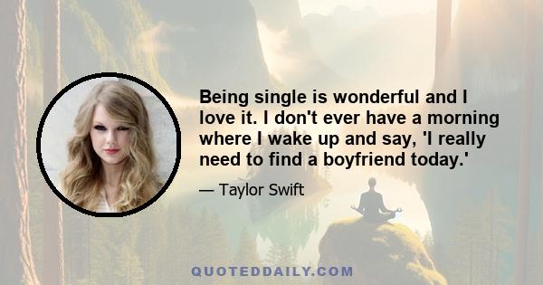 Being single is wonderful and I love it. I don't ever have a morning where I wake up and say, 'I really need to find a boyfriend today.'