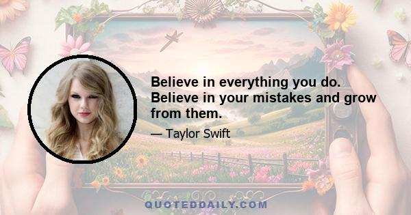 Believe in everything you do. Believe in your mistakes and grow from them.