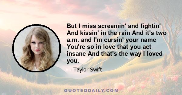 But I miss screamin' and fightin' And kissin' in the rain And it's two a.m. and I'm cursin' your name You're so in love that you act insane And that's the way I loved you.