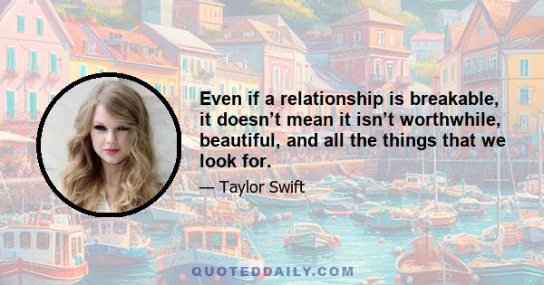 Even if a relationship is breakable, it doesn’t mean it isn’t worthwhile, beautiful, and all the things that we look for.