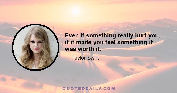 Even if something really hurt you, if it made you feel something it was worth it.