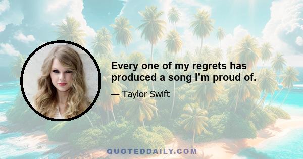 Every one of my regrets has produced a song I'm proud of.