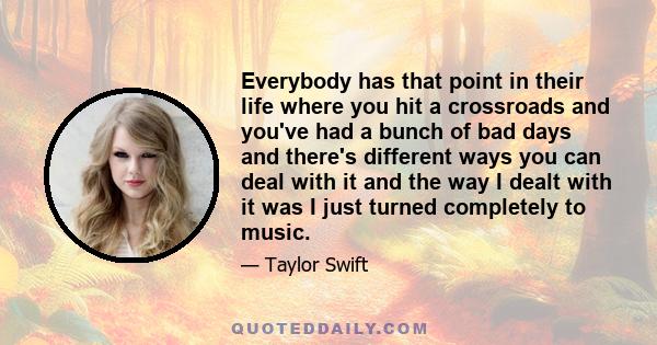 Everybody has that point in their life where you hit a crossroads and you've had a bunch of bad days and there's different ways you can deal with it and the way I dealt with it was I just turned completely to music.