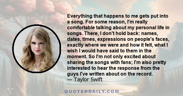 Everything that happens to me gets put into a song. For some reason, I'm really comfortable talking about my personal life in songs. There, I don't hold back: names, dates, times, expressions on people's faces, exactly