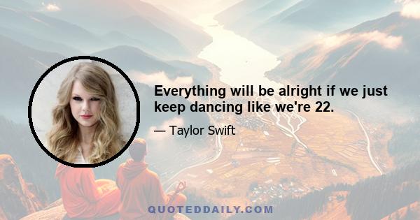 Everything will be alright if we just keep dancing like we're 22.