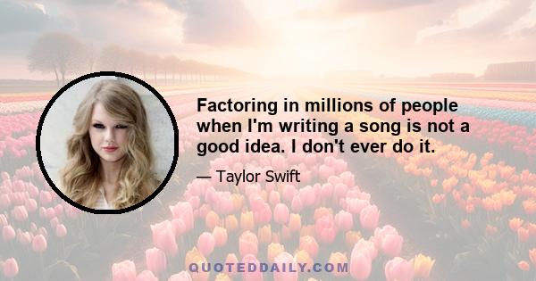 Factoring in millions of people when I'm writing a song is not a good idea. I don't ever do it.