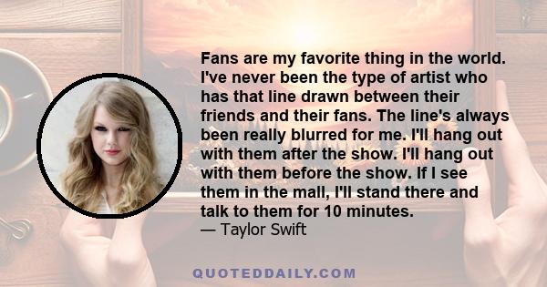 Fans are my favorite thing in the world. I've never been the type of artist who has that line drawn between their friends and their fans. The line's always been really blurred for me. I'll hang out with them after the