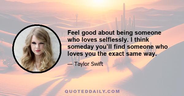 Feel good about being someone who loves selflessly. I think someday you’ll find someone who loves you the exact same way.