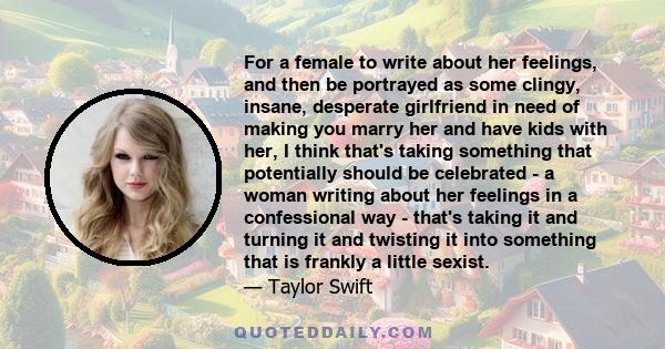 For a female to write about her feelings, and then be portrayed as some clingy, insane, desperate girlfriend in need of making you marry her and have kids with her, I think that's taking something that potentially