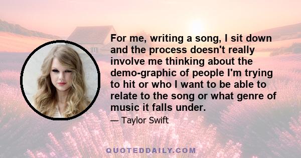 For me, writing a song, I sit down and the process doesn't really involve me thinking about the demo-graphic of people I'm trying to hit or who I want to be able to relate to the song or what genre of music it falls