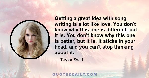 Getting a great idea with song writing is a lot like love. You don't know why this one is different, but it is. You don't know why this one is better, but it is. It sticks in your head, and you can't stop thinking about 