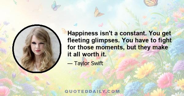 Happiness isn't a constant. You get fleeting glimpses. You have to fight for those moments, but they make it all worth it.