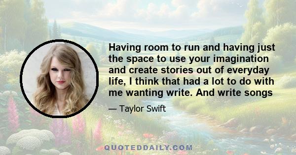 Having room to run and having just the space to use your imagination and create stories out of everyday life, I think that had a lot to do with me wanting write. And write songs