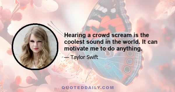 Hearing a crowd scream is the coolest sound in the world. It can motivate me to do anything.