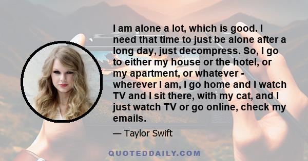 I am alone a lot, which is good. I need that time to just be alone after a long day, just decompress. So, I go to either my house or the hotel, or my apartment, or whatever - wherever I am, I go home and I watch TV and