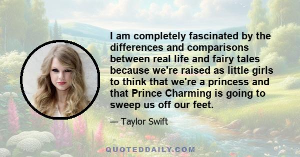 I am completely fascinated by the differences and comparisons between real life and fairy tales because we're raised as little girls to think that we're a princess and that Prince Charming is going to sweep us off our