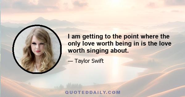 I am getting to the point where the only love worth being in is the love worth singing about.