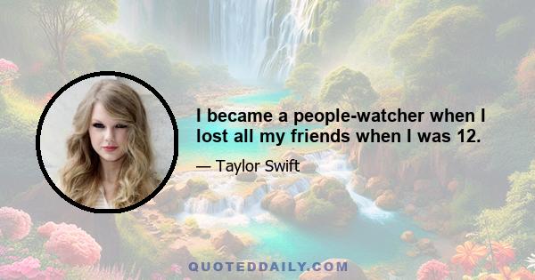 I became a people-watcher when I lost all my friends when I was 12.