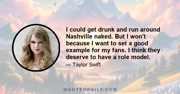 I could get drunk and run around Nashville naked. But I won't because I want to set a good example for my fans. I think they deserve to have a role model.