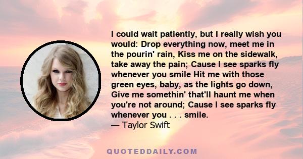 I could wait patiently, but I really wish you would: Drop everything now, meet me in the pourin' rain, Kiss me on the sidewalk, take away the pain; Cause I see sparks fly whenever you smile Hit me with those green eyes, 