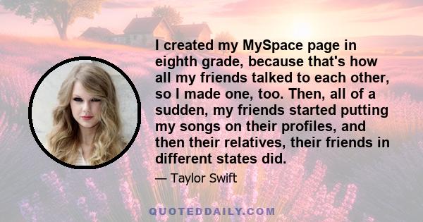 I created my MySpace page in eighth grade, because that's how all my friends talked to each other, so I made one, too. Then, all of a sudden, my friends started putting my songs on their profiles, and then their