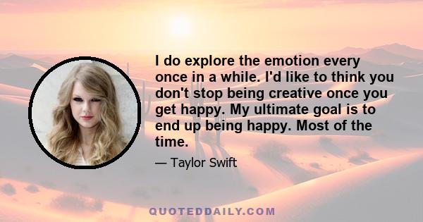 I do explore the emotion every once in a while. I'd like to think you don't stop being creative once you get happy. My ultimate goal is to end up being happy. Most of the time.