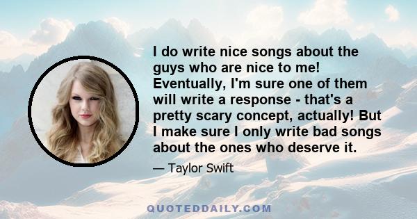 I do write nice songs about the guys who are nice to me! Eventually, I'm sure one of them will write a response - that's a pretty scary concept, actually! But I make sure I only write bad songs about the ones who