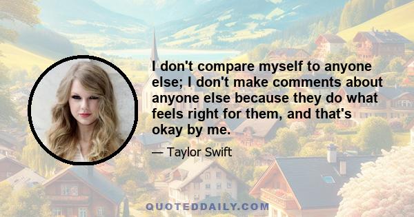 I don't compare myself to anyone else; I don't make comments about anyone else because they do what feels right for them, and that's okay by me.