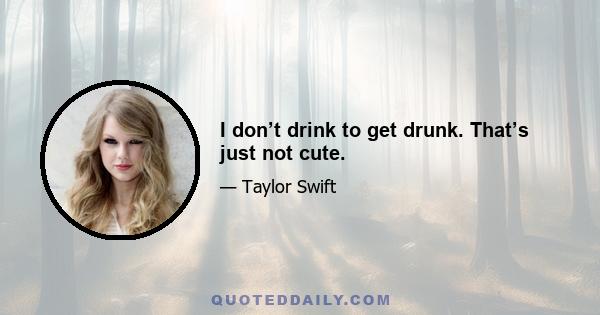 I don’t drink to get drunk. That’s just not cute.