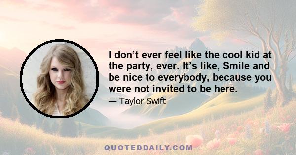 I don’t ever feel like the cool kid at the party, ever. It’s like, Smile and be nice to everybody, because you were not invited to be here.