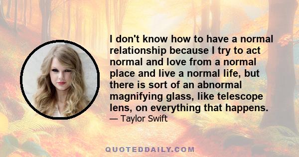 I don't know how to have a normal relationship because I try to act normal and love from a normal place and live a normal life, but there is sort of an abnormal magnifying glass, like telescope lens, on everything that