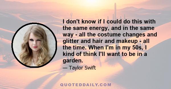 I don't know if I could do this with the same energy, and in the same way - all the costume changes and glitter and hair and makeup - all the time. When I'm in my 50s, I kind of think I'll want to be in a garden.