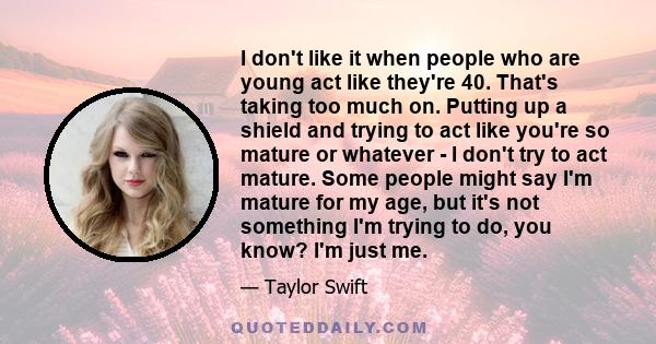 I don't like it when people who are young act like they're 40. That's taking too much on. Putting up a shield and trying to act like you're so mature or whatever - I don't try to act mature. Some people might say I'm