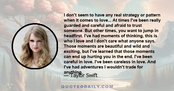 I don't seem to have any real strategy or pattern when it comes to love... At times I've been really guarded and careful and afraid to trust someone. But other times, you want to jump in headfirst. I've had moments of