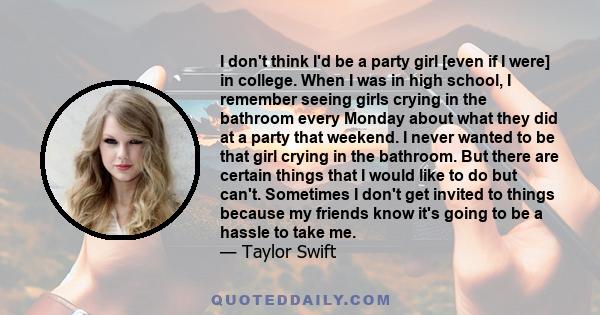 I don't think I'd be a party girl [even if I were] in college. When I was in high school, I remember seeing girls crying in the bathroom every Monday about what they did at a party that weekend. I never wanted to be