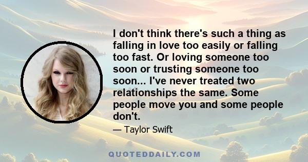 I don't think there's such a thing as falling in love too easily or falling too fast. Or loving someone too soon or trusting someone too soon... I've never treated two relationships the same. Some people move you and