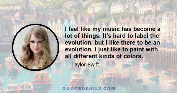 I feel like my music has become a lot of things. It's hard to label the evolution, but I like there to be an evolution. I just like to paint with all different kinds of colors.