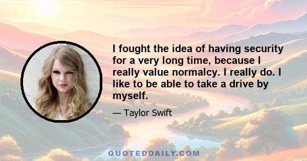 I fought the idea of having security for a very long time, because I really value normalcy. I really do. I like to be able to take a drive by myself.