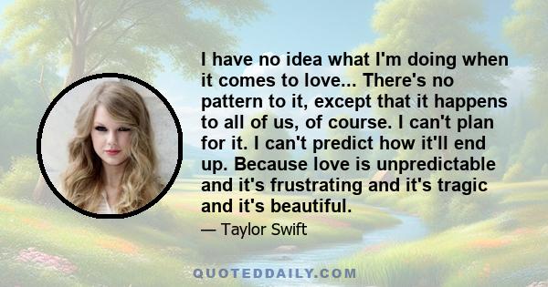 I have no idea what I'm doing when it comes to love... There's no pattern to it, except that it happens to all of us, of course. I can't plan for it. I can't predict how it'll end up. Because love is unpredictable and