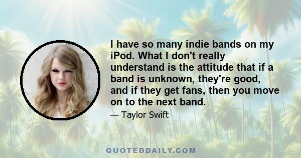 I have so many indie bands on my iPod. What I don't really understand is the attitude that if a band is unknown, they're good, and if they get fans, then you move on to the next band.