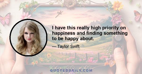 I have this really high priority on happiness and finding something to be happy about.