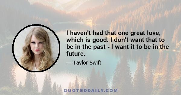 I haven't had that one great love, which is good. I don't want that to be in the past - I want it to be in the future.