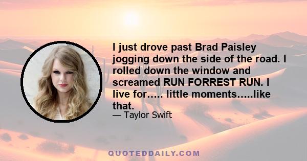 I just drove past Brad Paisley jogging down the side of the road. I rolled down the window and screamed RUN FORREST RUN. I live for….. little moments…..like that.