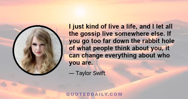 I just kind of live a life, and I let all the gossip live somewhere else. If you go too far down the rabbit hole of what people think about you, it can change everything about who you are.