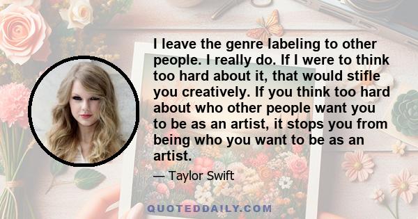 I leave the genre labeling to other people. I really do. If I were to think too hard about it, that would stifle you creatively. If you think too hard about who other people want you to be as an artist, it stops you