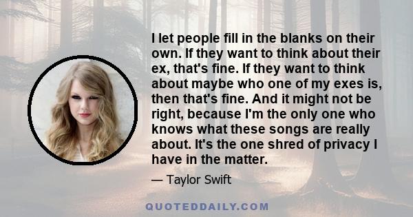 I let people fill in the blanks on their own. If they want to think about their ex, that's fine. If they want to think about maybe who one of my exes is, then that's fine. And it might not be right, because I'm the only 