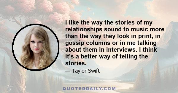 I like the way the stories of my relationships sound to music more than the way they look in print, in gossip columns or in me talking about them in interviews. I think it's a better way of telling the stories.