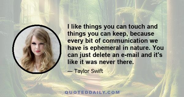 I like things you can touch and things you can keep, because every bit of communication we have is ephemeral in nature. You can just delete an e-mail and it's like it was never there.