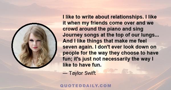 I like to write about relationships. I like it when my friends come over and we crowd around the piano and sing Journey songs at the top of our lungs... And I like things that make me feel seven again. I don't ever look 